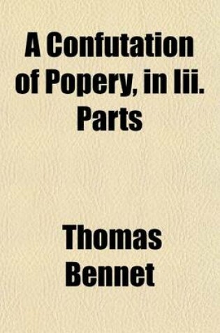 Cover of A Confutation of Popery, in III. Parts; Wherein, I. the Controversy Concerning the Rule of Faith Is Determin'd. II. the Particular Doctrines of the Church of Rome Are Confuted. III. the Popish Objections Against the Church of England Are Answer'd