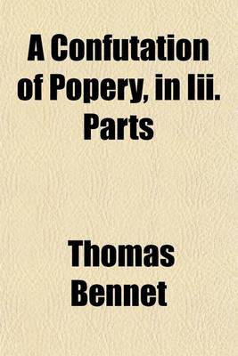 Book cover for A Confutation of Popery, in III. Parts; Wherein, I. the Controversy Concerning the Rule of Faith Is Determin'd. II. the Particular Doctrines of the Church of Rome Are Confuted. III. the Popish Objections Against the Church of England Are Answer'd