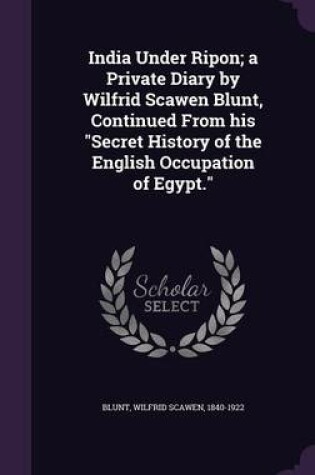 Cover of India Under Ripon; A Private Diary by Wilfrid Scawen Blunt, Continued from His Secret History of the English Occupation of Egypt.