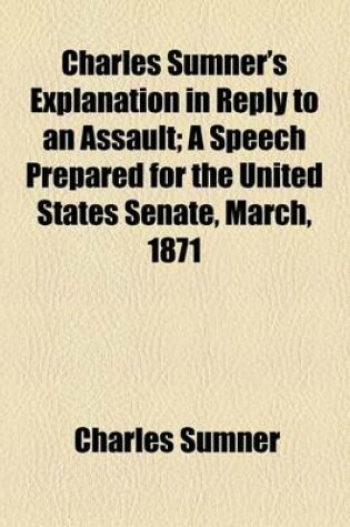 Cover of Charles Sumner's Explanation in Reply to an Assault; A Speech Prepared for the United States Senate, March, 1871