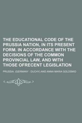 Cover of The Educational Code of the Prussia Nation, in Its Present Form. in Accordance with the Decisions of the Common Provincial Law, and with Those Ofrecent Legislation