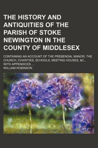 Cover of The History and Antiquities of the Parish of Stoke Newington in the County of Middlesex; Containing an Account of the Prebendal Manor, the Church, Cha