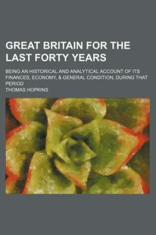 Cover of Great Britain for the Last Forty Years; Being an Historical and Analytical Account of Its Finances, Economy, & General Condition, During That Period