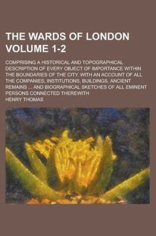 Cover of The Wards of London; Comprising a Historical and Topographical Description of Every Object of Importance Within the Boundaries of the City. with an Account of All the Companies, Institutions, Buildings, Ancient Remains ... and Volume 1-2