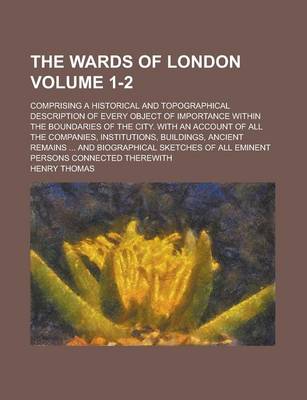 Book cover for The Wards of London; Comprising a Historical and Topographical Description of Every Object of Importance Within the Boundaries of the City. with an Account of All the Companies, Institutions, Buildings, Ancient Remains ... and Volume 1-2