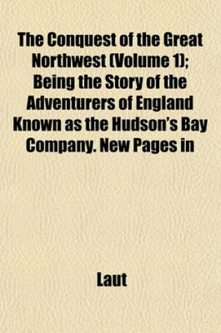 Cover of The Conquest of the Great Northwest (Volume 1); Being the Story of the Adventurers of England Known as the Hudson's Bay Company. New Pages in