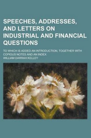 Cover of Speeches, Addresses, and Letters on Industrial and Financial Questions; To Which Is Added an Introduction, Together with Copious Notes and an