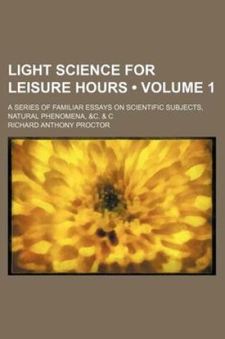 Cover of Light Science for Leisure Hours (Volume 1); A Series of Familiar Essays on Scientific Subjects, Natural Phenomena, &C. & C