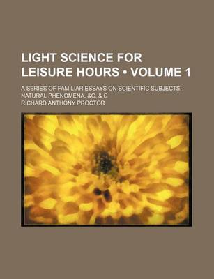 Book cover for Light Science for Leisure Hours (Volume 1); A Series of Familiar Essays on Scientific Subjects, Natural Phenomena, &C. & C