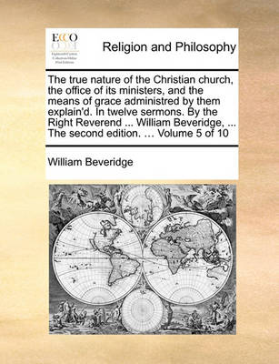 Book cover for The True Nature of the Christian Church, the Office of Its Ministers, and the Means of Grace Administred by Them Explain'd. in Twelve Sermons. by the Right Reverend ... William Beveridge, ... the Second Edition. ... Volume 5 of 10