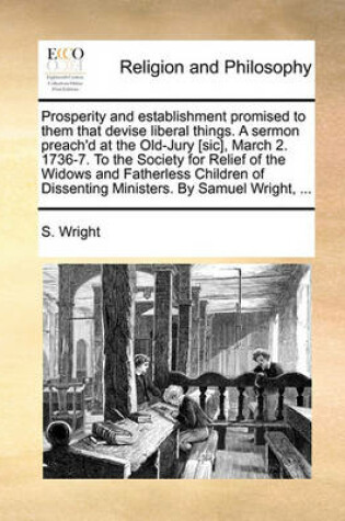 Cover of Prosperity and establishment promised to them that devise liberal things. A sermon preach'd at the Old-Jury [sic], March 2. 1736-7. To the Society for Relief of the Widows and Fatherless Children of Dissenting Ministers. By Samuel Wright, ...