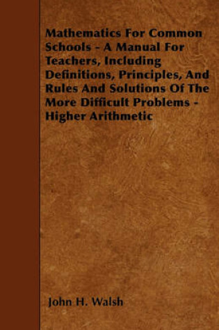 Cover of Mathematics For Common Schools - A Manual For Teachers, Including Definitions, Principles, And Rules And Solutions Of The More Difficult Problems - Higher Arithmetic