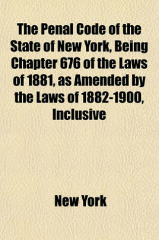 Cover of The Penal Code of the State of New York, Being Chapter 676 of the Laws of 1881, as Amended by the Laws of 1882-1900, Inclusive; With Notes, Forms and Index