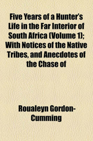 Cover of Five Years of a Hunter's Life in the Far Interior of South Africa; With Notices of the Native Tribes, and Anecdotes of the Chase of the Lion, Elephant, Hippopotamus, Giraffe, Rhinoceros, Etc Volume 1