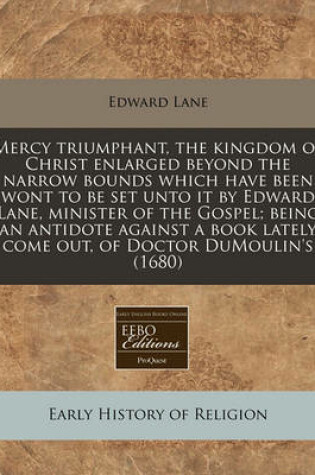 Cover of Mercy Triumphant, the Kingdom of Christ Enlarged Beyond the Narrow Bounds Which Have Been Wont to Be Set Unto It by Edward Lane, Minister of the Gospel; Being an Antidote Against a Book Lately Come Out, of Doctor Dumoulin's (1680)
