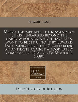 Book cover for Mercy Triumphant, the Kingdom of Christ Enlarged Beyond the Narrow Bounds Which Have Been Wont to Be Set Unto It by Edward Lane, Minister of the Gospel; Being an Antidote Against a Book Lately Come Out, of Doctor Dumoulin's (1680)