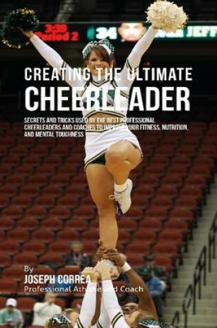 Cover of Creating the Ultimate Cheerleader: Secrets and Tricks Used By the Best Professional Cheerleaders and Coaches to Improve Your Fitness, Nutrition, and Mental Toughness