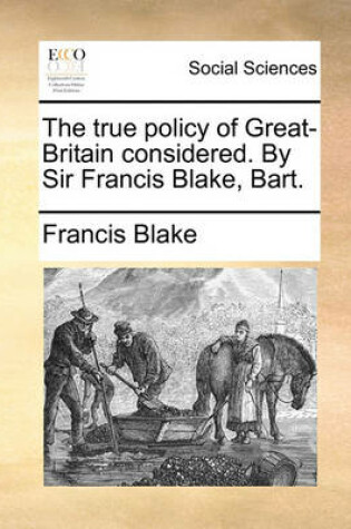 Cover of The True Policy of Great-Britain Considered. by Sir Francis Blake, Bart.