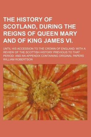 Cover of The History of Scotland, During the Reigns of Queen Mary and of King James VI.; Until His Accession to the Crown of England with a Review of the Scottish History Previous to That Period and an Appendix Containing Original Papers