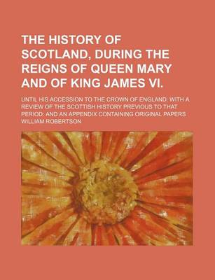 Book cover for The History of Scotland, During the Reigns of Queen Mary and of King James VI.; Until His Accession to the Crown of England with a Review of the Scottish History Previous to That Period and an Appendix Containing Original Papers