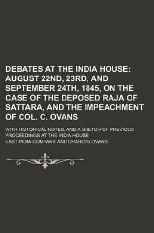 Cover of Debates at the India House; August 22nd, 23rd, and September 24th, 1845, on the Case of the Deposed Raja of Sattara, and the Impeachment of Col. C. Ovans. with Historical Notes, and a Sketch of Previous Proceedings at the India House