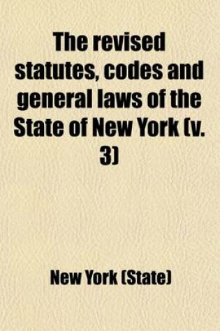Cover of The Revised Statutes, Codes and General Laws of the State of New York (Volume 3); Containing the Text, Carefully Compared with the Original, of All the General Statutory Law of the State in Force on January 1st, 1890