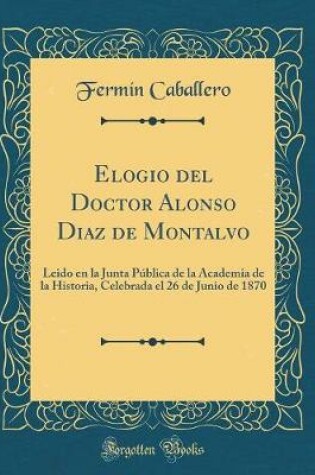 Cover of Elogio del Doctor Alonso Diaz de Montalvo: Leido en la Junta Pública de la Academia de la Historia, Celebrada el 26 de Junio de 1870 (Classic Reprint)