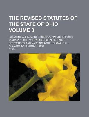 Book cover for The Revised Statutes of the State of Ohio; Including All Laws of a General Nature in Force January 1, 1890; With Numerous Notes and References, and Marginal Notes Showing All Changes to January 1, 1896 Volume 3