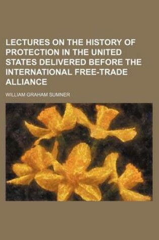 Cover of Lectures on the History of Protection in the United States Delivered Before the International Free-Trade Alliance