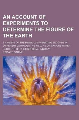 Cover of An Account of Experiments to Determine the Figure of the Earth; By Means of the Pendulum Vibrating Seconds in Different Latitudes as Well as on Various Other Subjects of Philosophical Inquiry