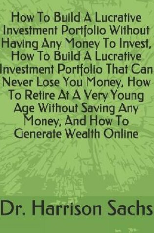 Cover of How To Build A Lucrative Investment Portfolio Without Having Any Money To Invest, How To Build A Lucrative Investment Portfolio That Can Never Lose You Money, How To Retire At A Very Young Age Without Saving Any Money, And How To Generate Wealth Online