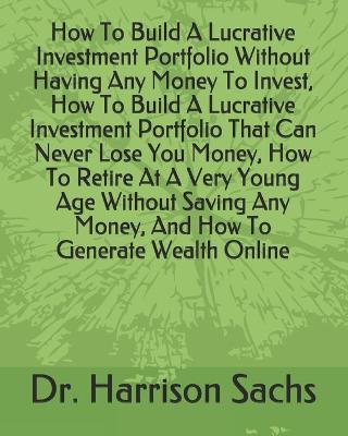 Book cover for How To Build A Lucrative Investment Portfolio Without Having Any Money To Invest, How To Build A Lucrative Investment Portfolio That Can Never Lose You Money, How To Retire At A Very Young Age Without Saving Any Money, And How To Generate Wealth Online