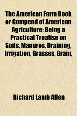 Cover of The American Farm Book or Compend of American Agriculture; Being a Practical Treatise on Soils, Manures, Draining, Irrigation, Grasses, Grain,