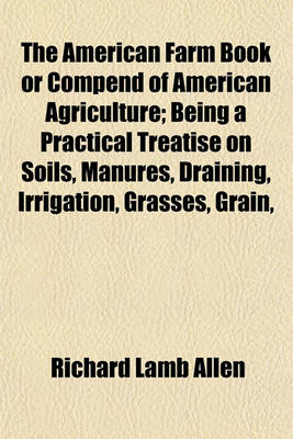 Book cover for The American Farm Book or Compend of American Agriculture; Being a Practical Treatise on Soils, Manures, Draining, Irrigation, Grasses, Grain,