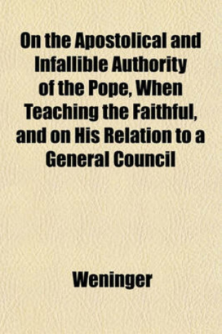 Cover of On the Apostolical and Infallible Authority of the Pope, When Teaching the Faithful, and on His Relation to a General Council