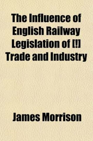 Cover of The Influence of English Railway Legislation of [!] Trade and Industry; With an Appendix of Tracts and Documents