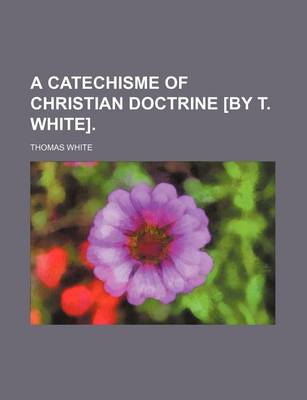 Book cover for A Catechisme of Christian Doctrine [By T. White].