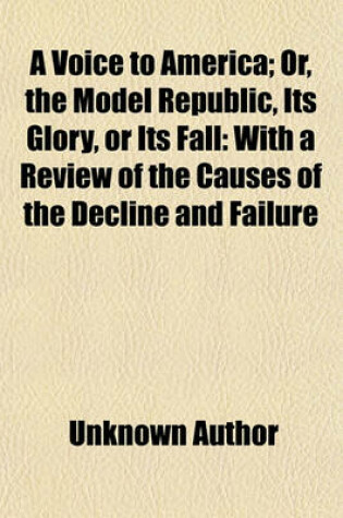 Cover of A Voice to America; Or, the Model Republic, Its Glory, or Its Fall with a Review of the Causes of the Decline and Failure