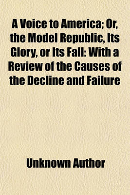 Book cover for A Voice to America; Or, the Model Republic, Its Glory, or Its Fall with a Review of the Causes of the Decline and Failure