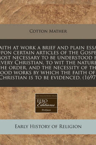 Cover of Faith at Work a Brief and Plain Essay Upon Certain Articles of the Gospel Most Necessary to Be Understood by Every Christian, to Wit the Nature, the Order, and the Necessity of the Good Works by Which the Faith of a Christian Is to Be Evidenced. (1697)