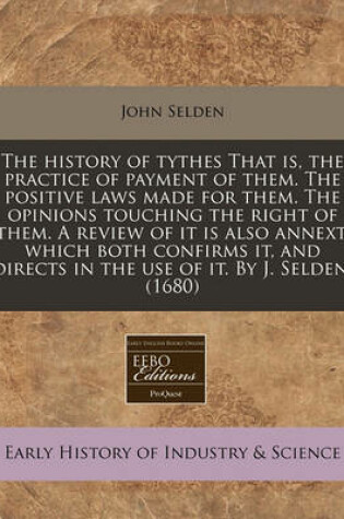 Cover of The History of Tythes That Is, the Practice of Payment of Them. the Positive Laws Made for Them. the Opinions Touching the Right of Them. a Review of It Is Also Annext, Which Both Confirms It, and Directs in the Use of It. by J. Selden. (1680)