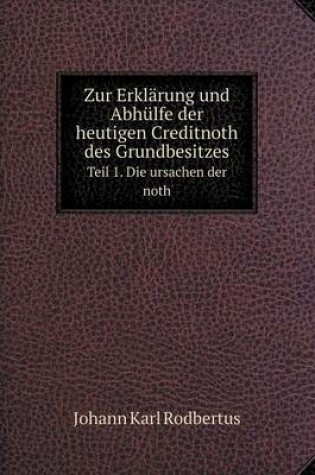 Cover of Zur Erklärung und Abhülfe der heutigen Creditnoth des Grundbesitzes Teil 1. Die ursachen der noth