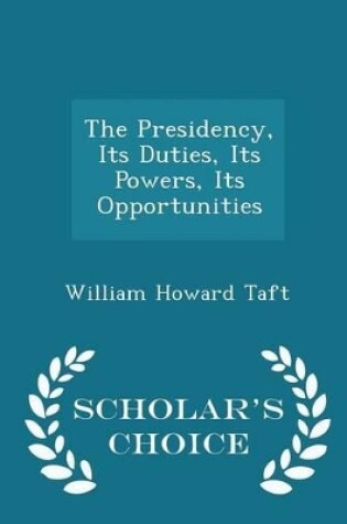 Cover of The Presidency, Its Duties, Its Powers, Its Opportunities - Scholar's Choice Edition