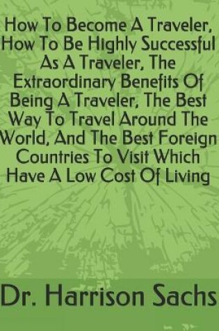 Cover of How To Become A Traveler, How To Be Highly Successful As A Traveler, The Extraordinary Benefits Of Being A Traveler, The Best Way To Travel Around The World, And The Best Foreign Countries To Visit Which Have A Low Cost Of Living