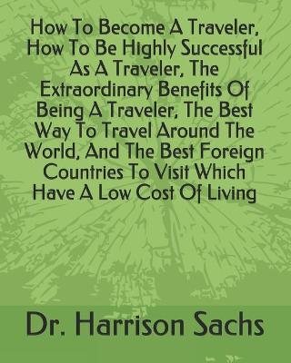 Book cover for How To Become A Traveler, How To Be Highly Successful As A Traveler, The Extraordinary Benefits Of Being A Traveler, The Best Way To Travel Around The World, And The Best Foreign Countries To Visit Which Have A Low Cost Of Living
