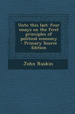 Cover of Unto This Last; Four Essays on the First Principles of Political Economy - Primary Source Edition