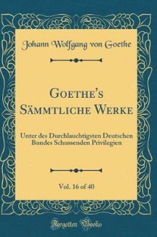 Cover of Goethe's SÃ¤mmtliche Werke, Vol. 16 of 40: Unter des Durchlauchtigsten Deutschen Bundes Schussenden Privilegien (Classic Reprint)