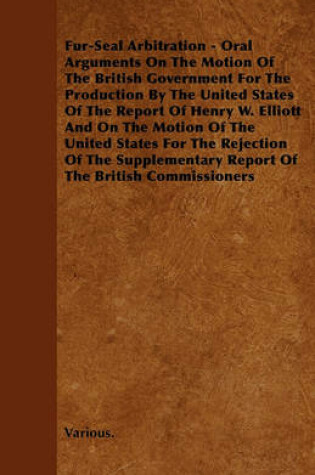 Cover of Fur-Seal Arbitration - Oral Arguments On The Motion Of The British Government For The Production By The United States Of The Report Of Henry W. Elliott And On The Motion Of The United States For The Rejection Of The Supplementary Report Of The British Com