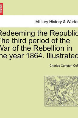 Cover of Redeeming the Republic. the Third Period of the War of the Rebellion in the Year 1864. Illustrated.