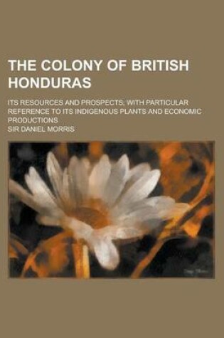 Cover of The Colony of British Honduras; Its Resources and Prospects; With Particular Reference to Its Indigenous Plants and Economic Productions